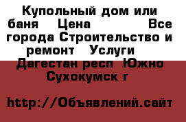 Купольный дом или баня  › Цена ­ 68 000 - Все города Строительство и ремонт » Услуги   . Дагестан респ.,Южно-Сухокумск г.